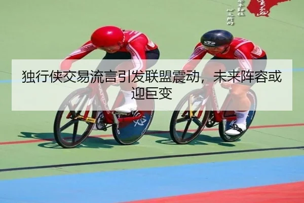 独行侠交易流言引发联盟震动，未来阵容或迎巨变